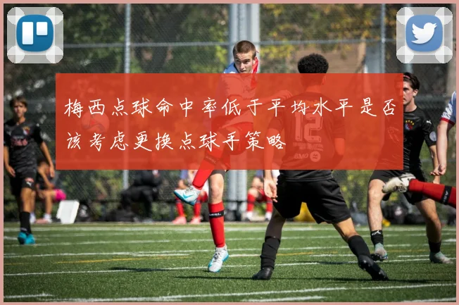 梅西点球命中率低于平均水平是否该考虑更换点球手策略