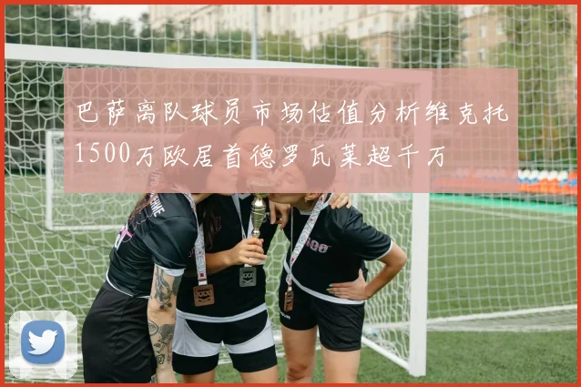 巴萨离队球员市场估值分析维克托1500万欧居首德罗瓦莱超千万