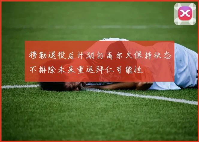 穆勒退役后计划打高尔夫保持状态不排除未来重返拜仁可能性