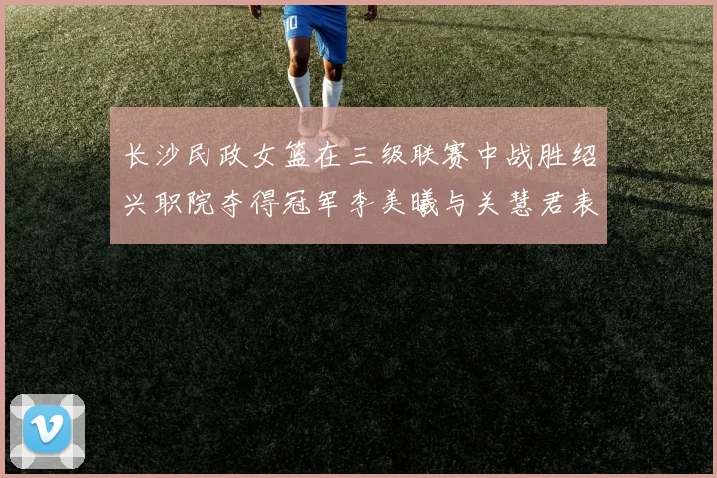 长沙民政女篮在三级联赛中战胜绍兴职院夺得冠军李美曦与关慧君表现出色