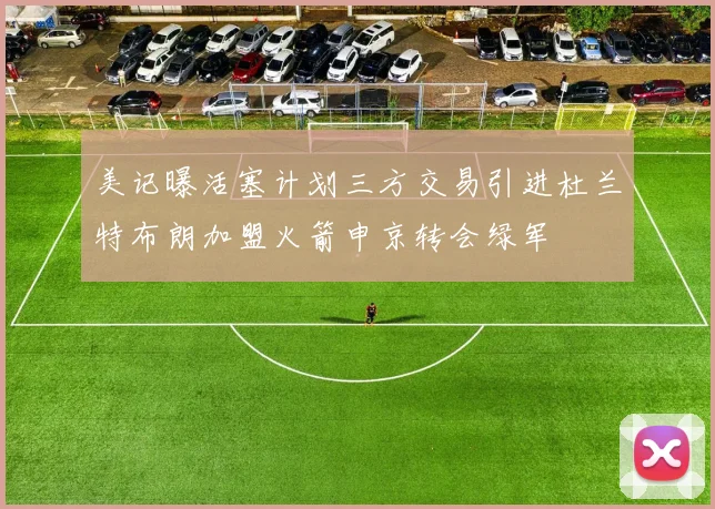 美记曝活塞计划三方交易引进杜兰特布朗加盟火箭申京转会绿军