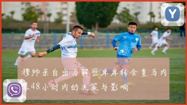 穆帅亲自出马解密库库转会皇马内幕48小时内的决策与影响