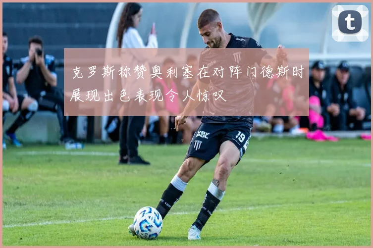 克罗斯称赞奥利塞在对阵门德斯时展现出色表现令人惊叹