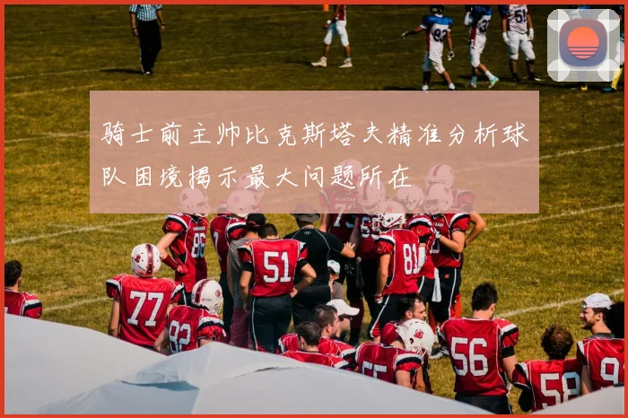 骑士前主帅比克斯塔夫精准分析球队困境揭示最大问题所在