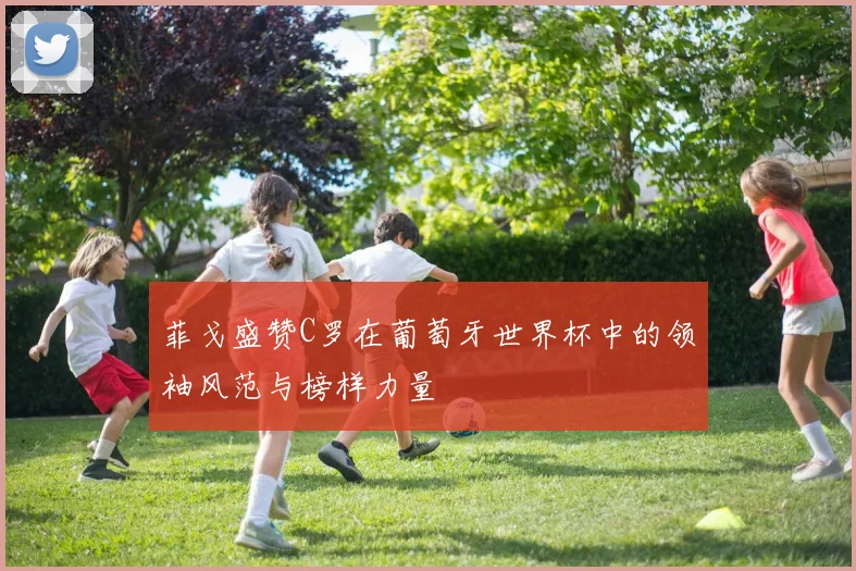 菲戈盛赞C罗在葡萄牙世界杯中的领袖风范与榜样力量