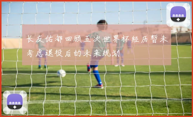 长友佑都回顾五次世界杯经历暂未考虑退役后的未来规划