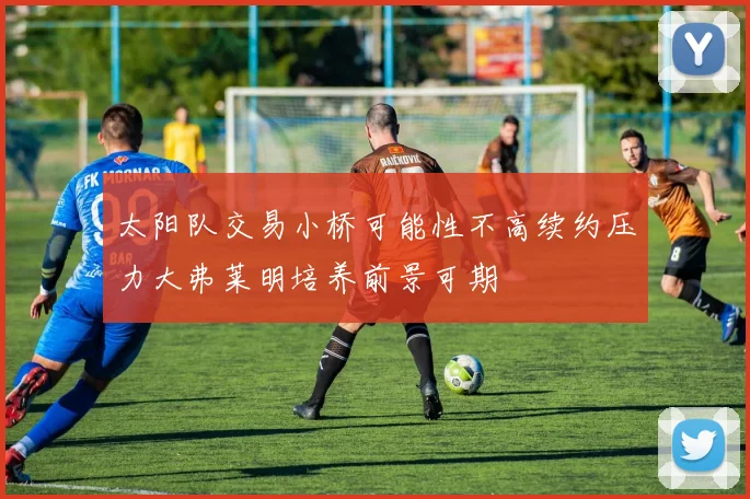 太阳队交易小桥可能性不高续约压力大弗莱明培养前景可期