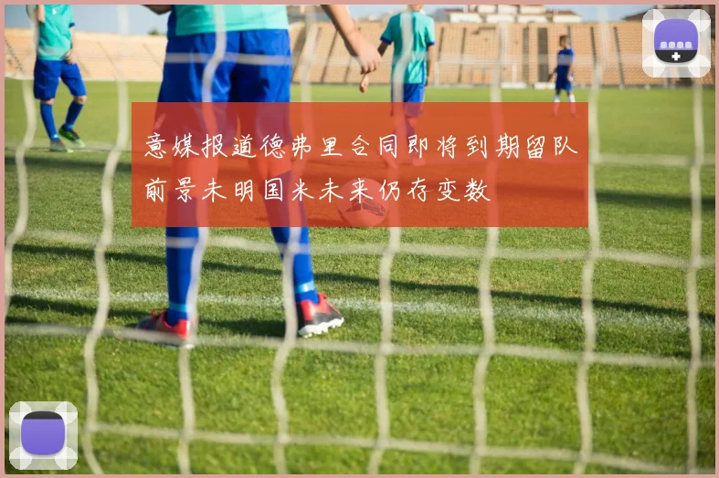 意媒报道德弗里合同即将到期留队前景未明国米未来仍存变数