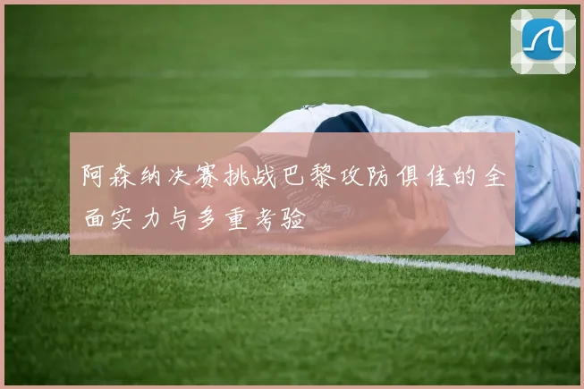 阿森纳决赛挑战巴黎攻防俱佳的全面实力与多重考验