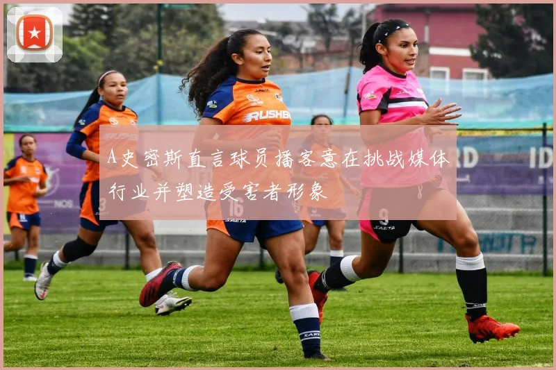 A史密斯直言球员播客意在挑战媒体行业并塑造受害者形象