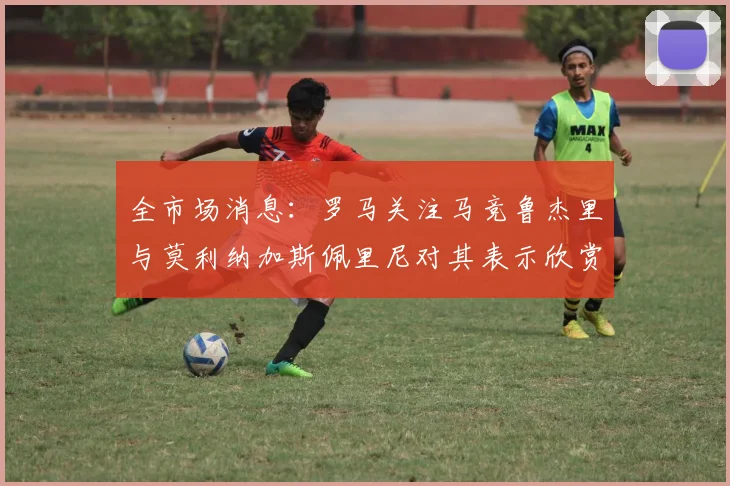 全市场消息：罗马关注马竞鲁杰里与莫利纳加斯佩里尼对其表示欣赏