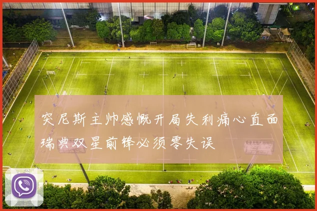 突尼斯主帅感慨开局失利痛心直面瑞典双星前锋必须零失误