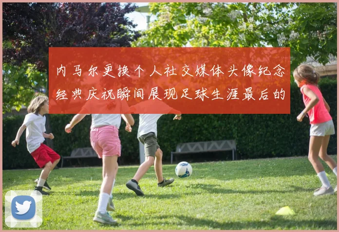 内马尔更换个人社交媒体头像纪念经典庆祝瞬间展现足球生涯最后的辉煌时刻