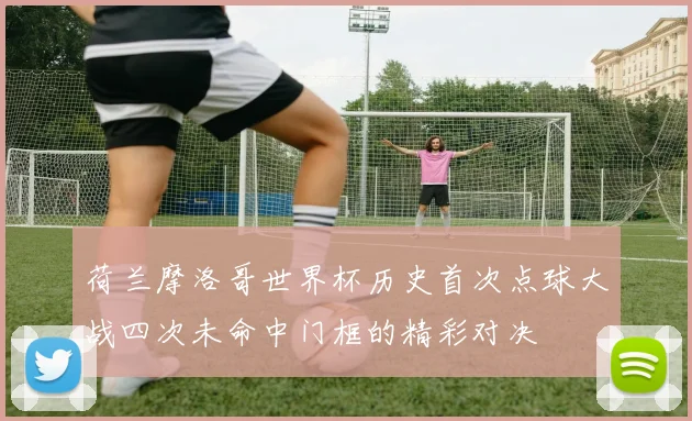 荷兰摩洛哥世界杯历史首次点球大战四次未命中门框的精彩对决