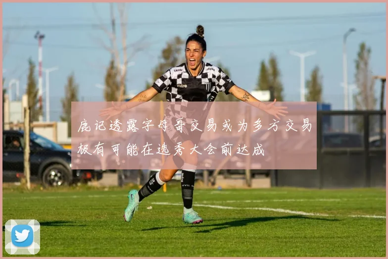 鹿记透露字母哥交易或为多方交易极有可能在选秀大会前达成