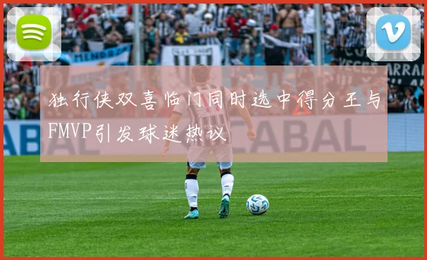 独行侠双喜临门同时选中得分王与FMVP引发球迷热议