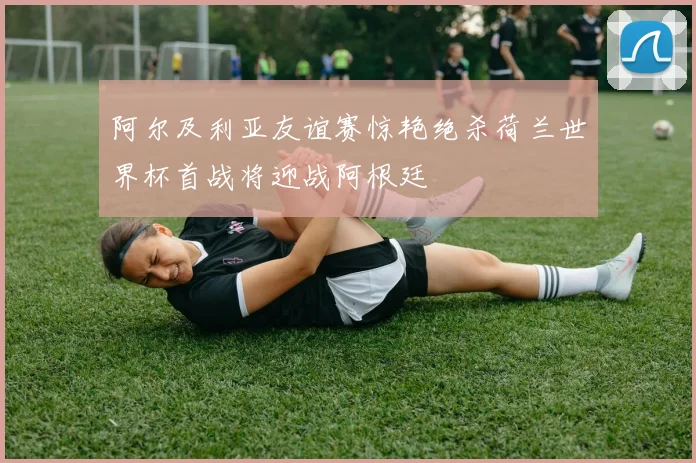 阿尔及利亚友谊赛惊艳绝杀荷兰世界杯首战将迎战阿根廷
