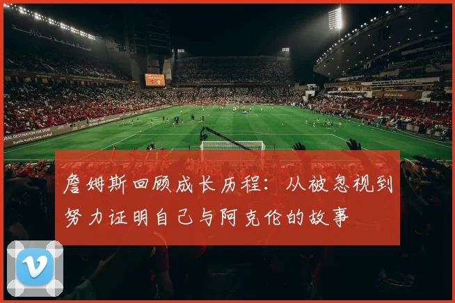 詹姆斯回顾成长历程：从被忽视到努力证明自己与阿克伦的故事