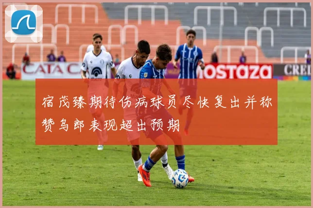宿茂臻期待伤病球员尽快复出并称赞乌郎表现超出预期