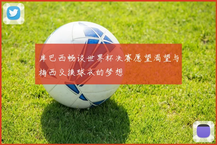 库巴西畅谈世界杯决赛愿望渴望与梅西交换球衣的梦想