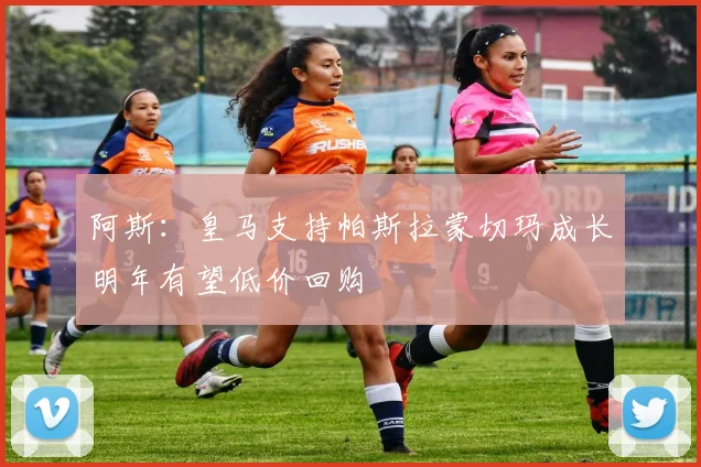 阿斯：皇马支持帕斯拉蒙切玛成长明年有望低价回购